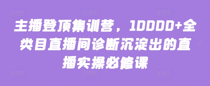 主播登顶集训营，10000+全类目直播间诊断沉淀出的直播实操必修课-小白网创