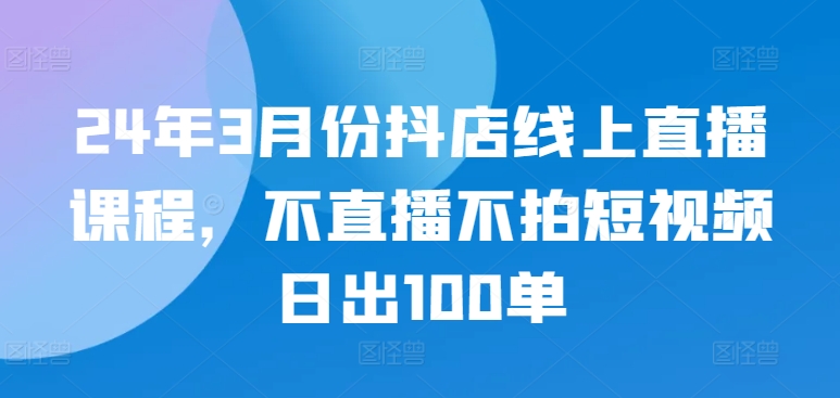 24年3月份抖店线上直播课程,不直播不拍短视频日出100单-小白网创