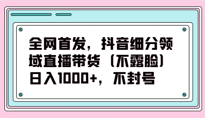 全网首发，抖音细分领域直播带货（不露脸）项目，日入1000+，不封号-小白网创